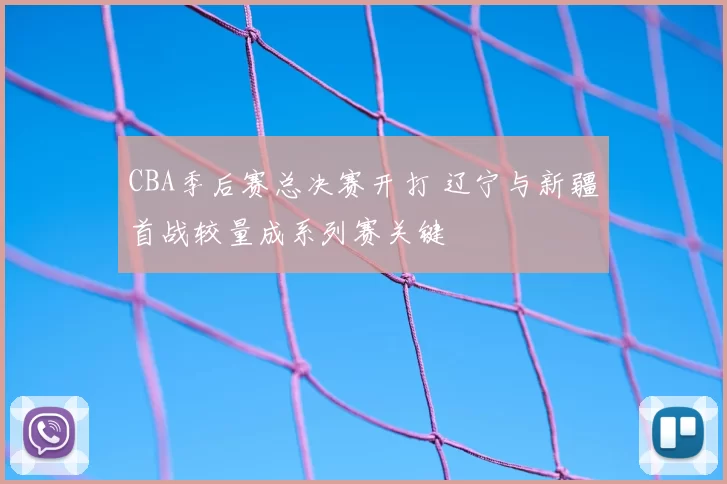 CBA季后赛总决赛开打 辽宁与新疆首战较量成系列赛关键