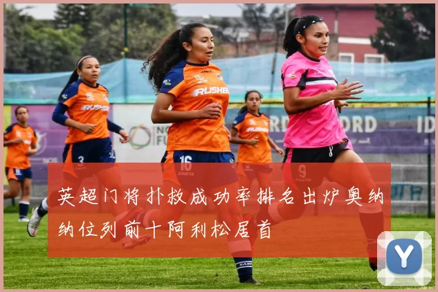 英超门将扑救成功率排名出炉奥纳纳位列前十阿利松居首