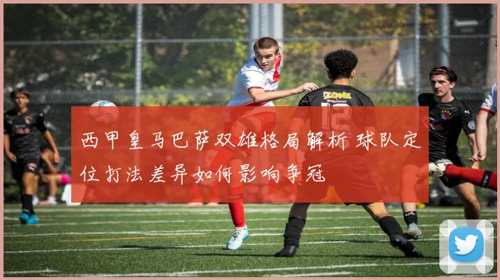 西甲皇马巴萨双雄格局解析 球队定位打法差异如何影响争冠