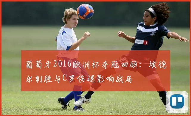 葡萄牙2016欧洲杯夺冠回顾：埃德尔制胜与C罗伤退影响战局