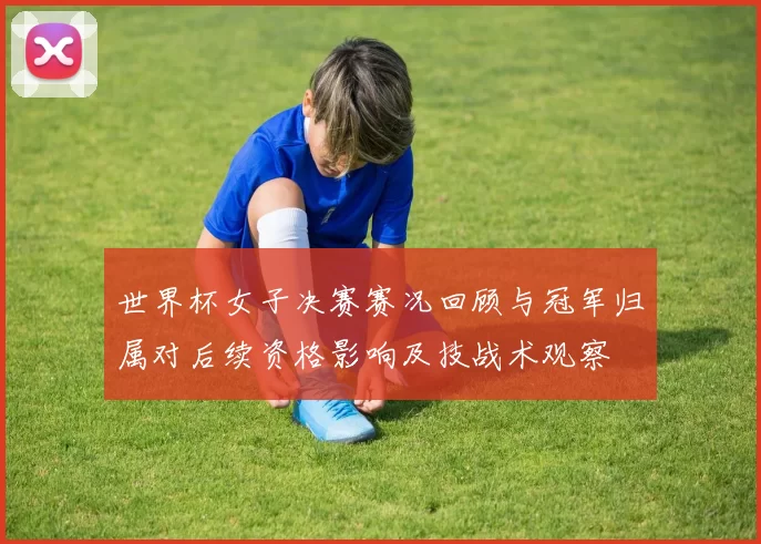 世界杯女子决赛赛况回顾与冠军归属对后续资格影响及技战术观察