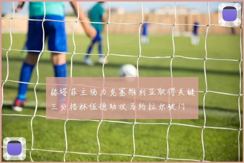 赫塔菲主场力克塞维利亚取得关键三分格林伍德助攻马约拉尔破门