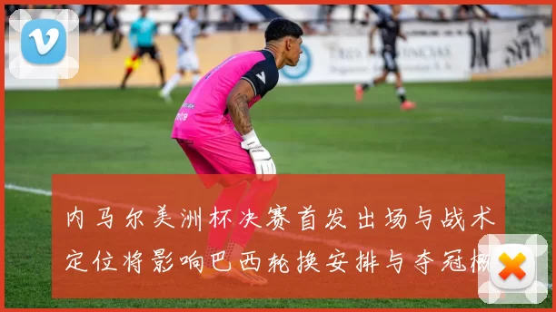 内马尔美洲杯决赛首发出场与战术定位将影响巴西轮换安排与夺冠概率