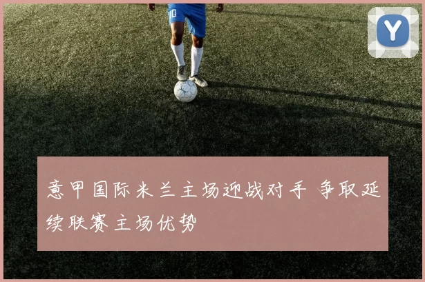 意甲国际米兰主场迎战对手 争取延续联赛主场优势