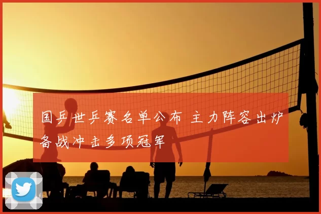 国乒世乒赛名单公布 主力阵容出炉备战冲击多项冠军