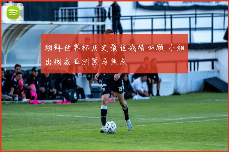 朝鲜世界杯历史最佳战绩回顾 小组出线成亚洲黑马焦点