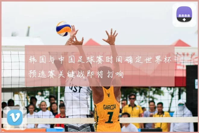 韩国与中国足球赛时间确定世界杯预选赛关键战即将打响