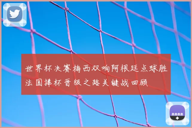 世界杯决赛梅西双响阿根廷点球胜法国捧杯晋级之路关键战回顾