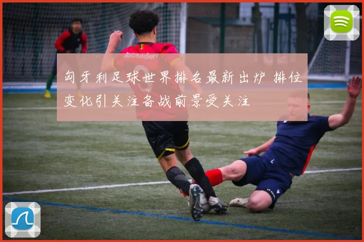 匈牙利足球世界排名最新出炉 排位变化引关注备战前景受关注