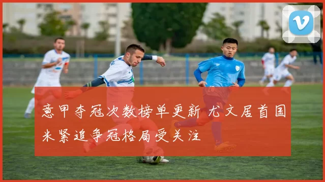 意甲夺冠次数榜单更新 尤文居首国米紧追争冠格局受关注