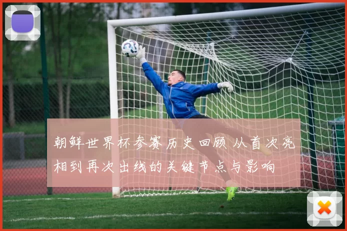 朝鲜世界杯参赛历史回顾 从首次亮相到再次出线的关键节点与影响