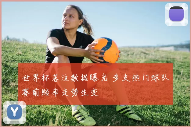 世界杯落注数据曝光 多支热门球队赛前赔率走势生变