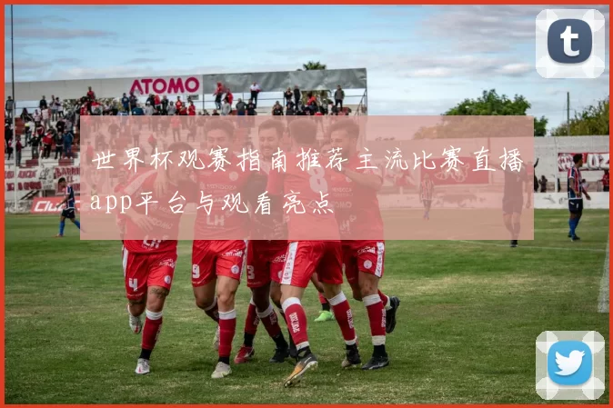 世界杯观赛指南推荐主流比赛直播app平台与观看亮点