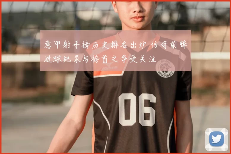 意甲射手榜历史排名出炉 传奇前锋进球纪录与榜首之争受关注