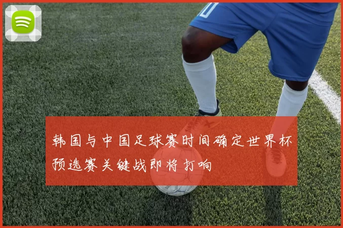 韩国与中国足球赛时间确定世界杯预选赛关键战即将打响