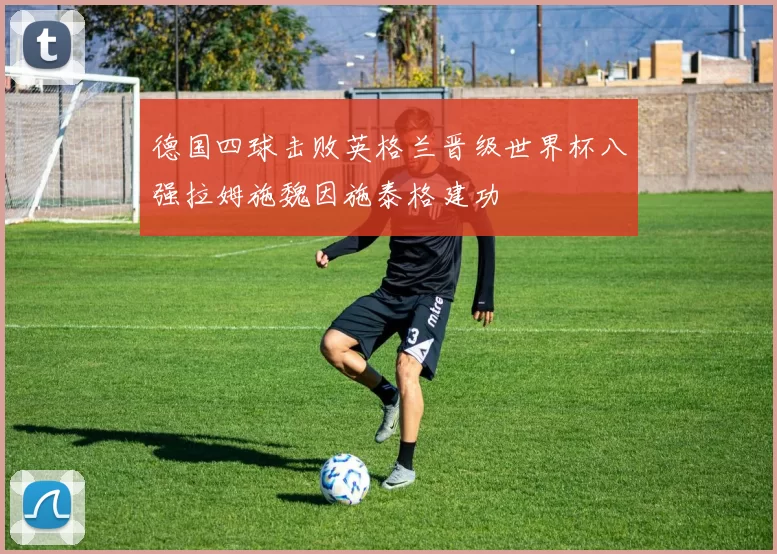 德国四球击败英格兰晋级世界杯八强拉姆施魏因施泰格建功