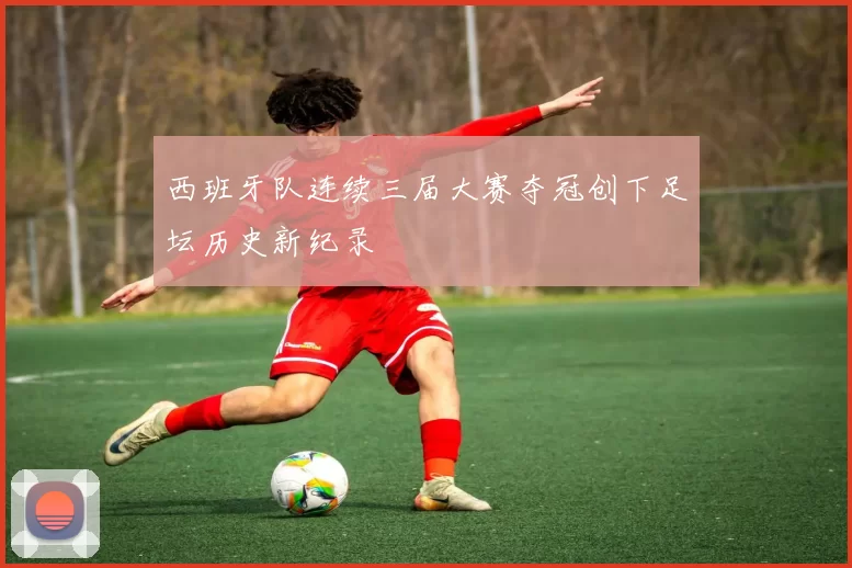 西班牙队连续三届大赛夺冠创下足坛历史新纪录