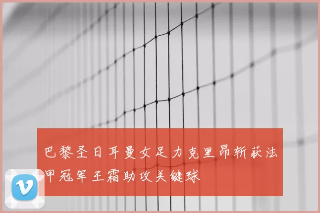 巴黎圣日耳曼女足力克里昂斩获法甲冠军王霜助攻关键球