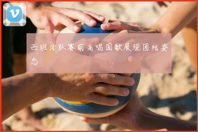 西班牙队赛前高唱国歌展现团结姿态