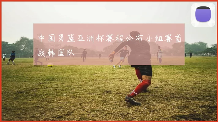 中国男篮亚洲杯赛程公布小组赛首战韩国队