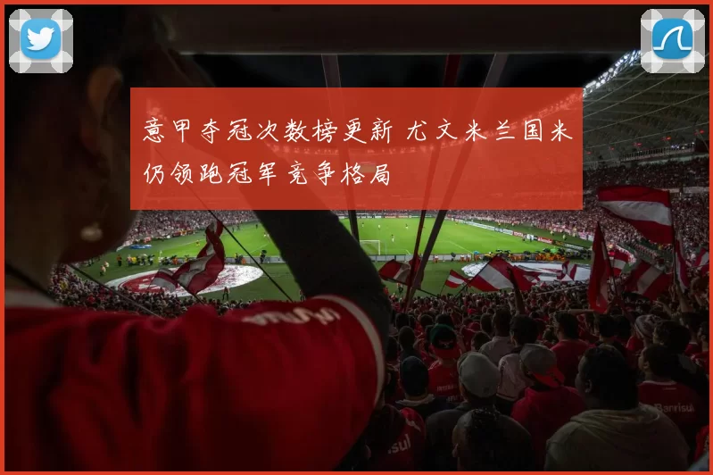 意甲夺冠次数榜更新 尤文米兰国米仍领跑冠军竞争格局