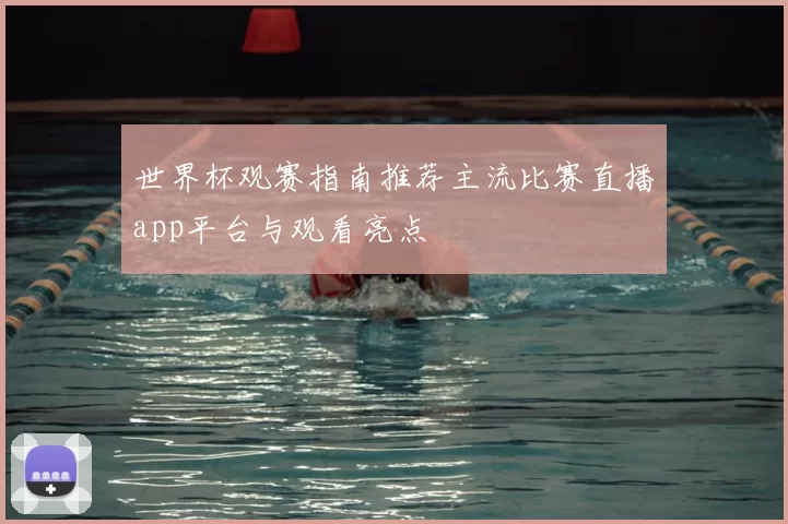世界杯观赛指南推荐主流比赛直播app平台与观看亮点