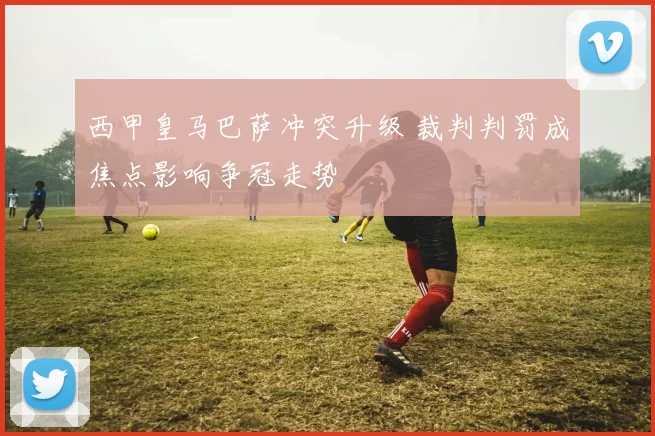 西甲皇马巴萨冲突升级 裁判判罚成焦点影响争冠走势